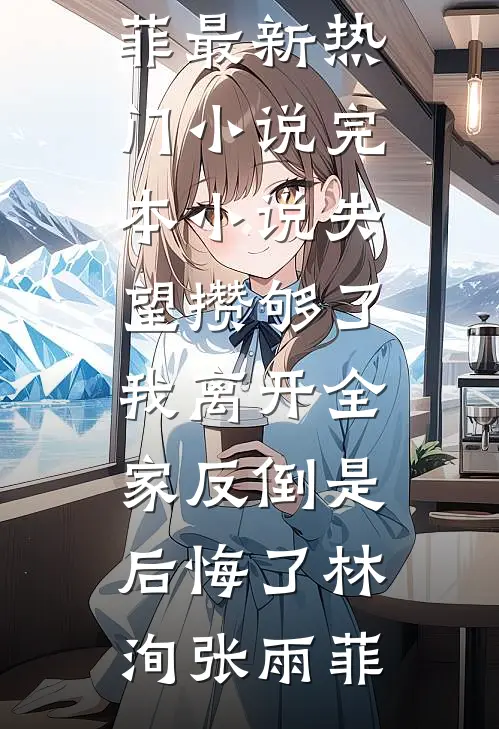 失望攒够了，我离开全家反倒是后悔了(林洵张雨菲)最新热门小说_完本小说失望攒够了，我离开全家反倒是后悔了林洵张雨菲