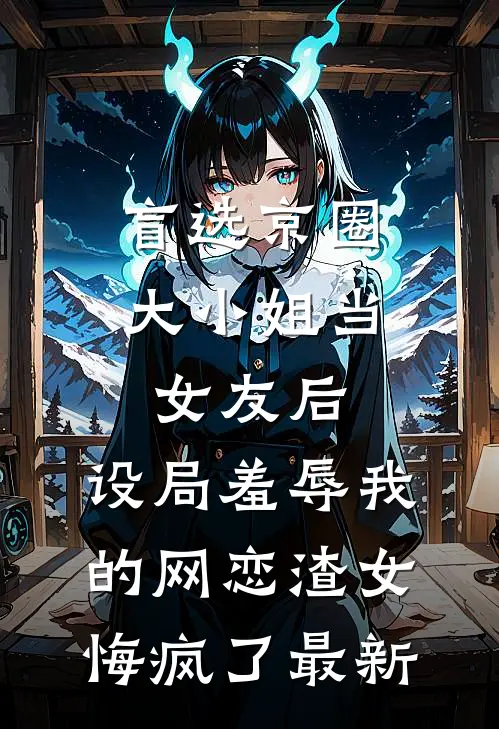 盲选京圈大小姐当女友后，设局羞辱我的网恋渣女悔疯了最新