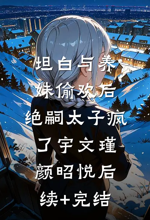 坦白与养妹偷欢后，绝嗣太子疯了宇文瑾颜昭悦后续+完结