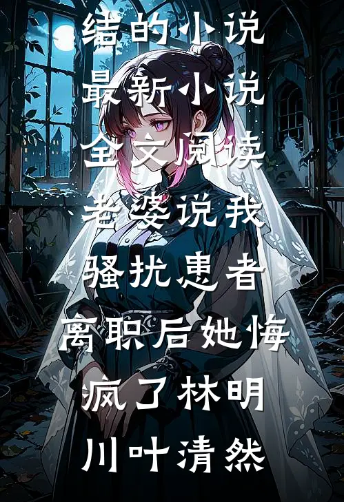 老婆说我骚扰患者，离职后她悔疯了林明川叶清然完结的小说_最新小说全文阅读老婆说我骚扰患者，离职后她悔疯了林明川叶清然