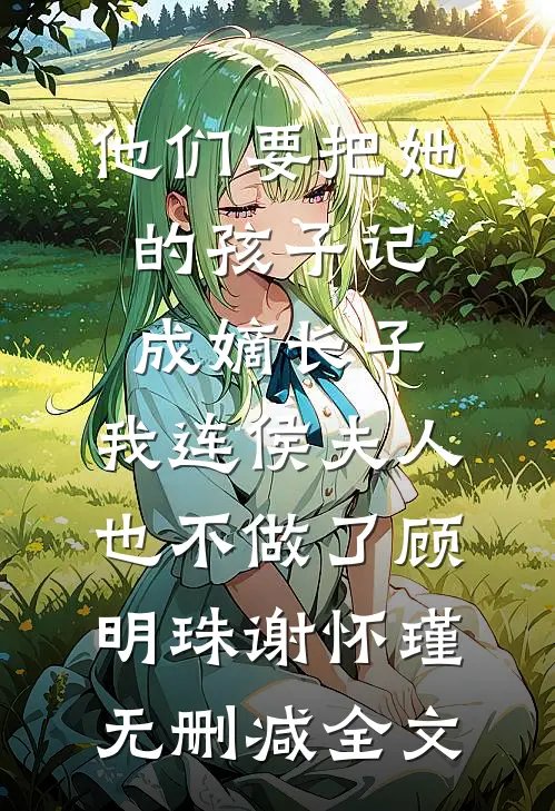 他们要把她的孩子记成嫡长子，我连侯夫人也不做了顾明珠谢怀瑾无删减全文