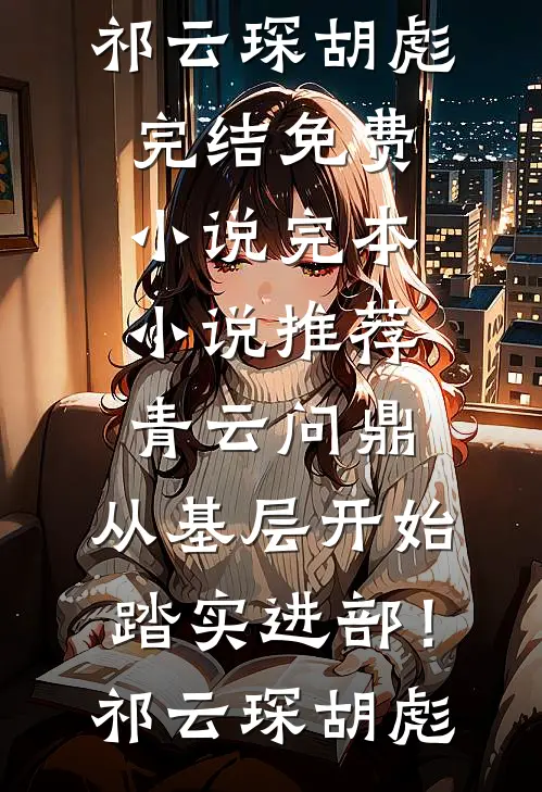 青云问鼎：从基层开始踏实进部！(祁云琛胡彪)完结免费小说_完本小说推荐青云问鼎：从基层开始踏实进部！(祁云琛胡彪)