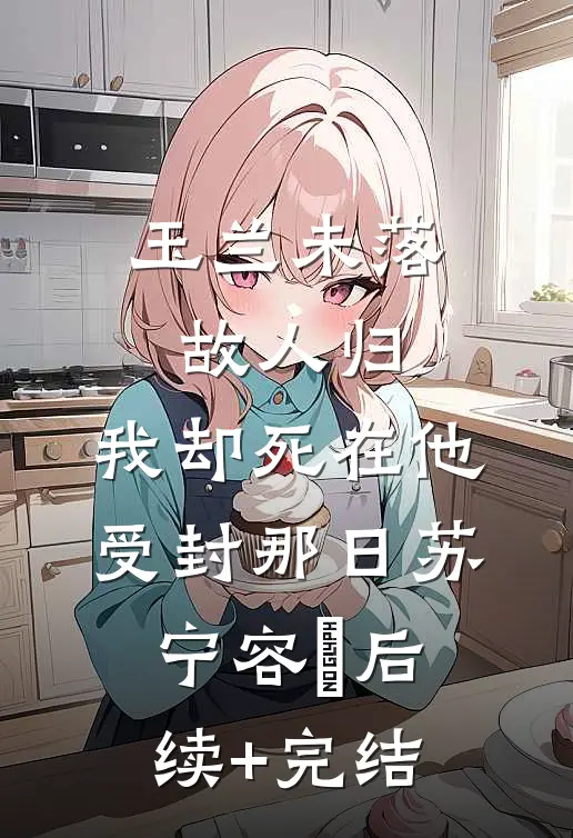玉兰未落故人归，我却死在他受封那日苏宁容璟后续+完结