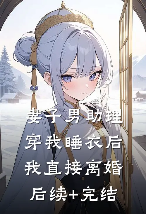 妻子男助理穿我睡衣后，我直接离婚后续+完结