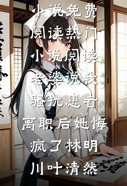 老婆说我骚扰患者，离职后她悔疯了(林明川叶清然)完结小说免费阅读_热门小说阅读老婆说我骚扰患者，离职后她悔疯了(林明川叶清然)