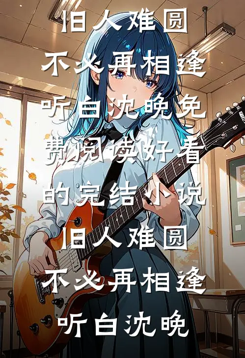 旧人难圆，不必再相逢(听白沈晚)免费阅读_好看的完结小说旧人难圆，不必再相逢听白沈晚