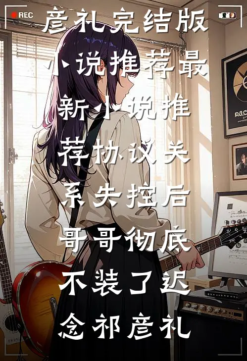 协议关系失控后，哥哥彻底不装了(迟念祁彦礼)完结版小说推荐_最新小说推荐协议关系失控后，哥哥彻底不装了迟念祁彦礼