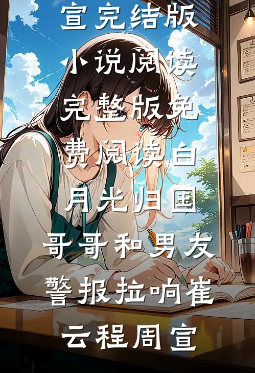 白月光归国，哥哥和男友警报拉响崔云程周宣完结版小说阅读_完整版免费阅读白月光归国，哥哥和男友警报拉响崔云程周宣
