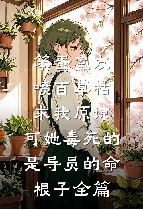笨蛋室友喷百草枯求我原谅，可她毒死的是导员的命根子全篇