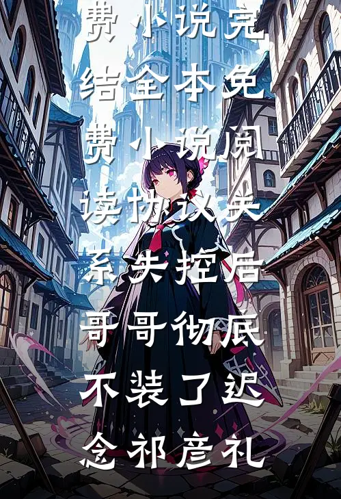 协议关系失控后，哥哥彻底不装了迟念祁彦礼免费小说完结_全本免费小说阅读协议关系失控后，哥哥彻底不装了(迟念祁彦礼)