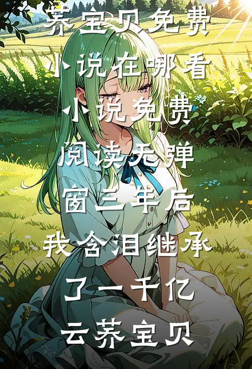 三年后，我含泪继承了一千亿(云荞宝贝)免费小说在哪看_小说免费阅读无弹窗三年后，我含泪继承了一千亿云荞宝贝