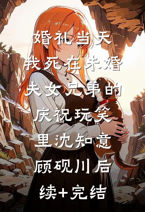 婚礼当天，我死在未婚夫女兄弟的庆祝玩笑里沈知意顾砚川后续+完结