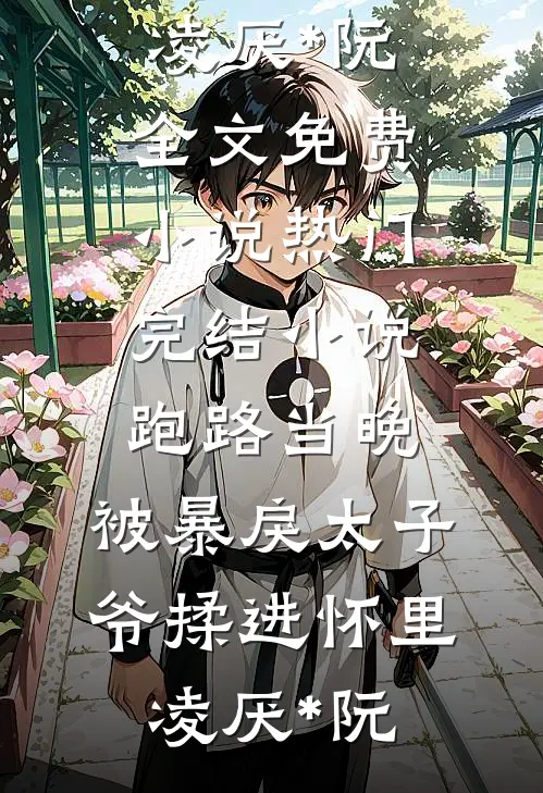 跑路当晚，被暴戾太子爷揉进怀里凌厌*阮全文免费小说_热门完结小说跑路当晚，被暴戾太子爷揉进怀里凌厌*阮