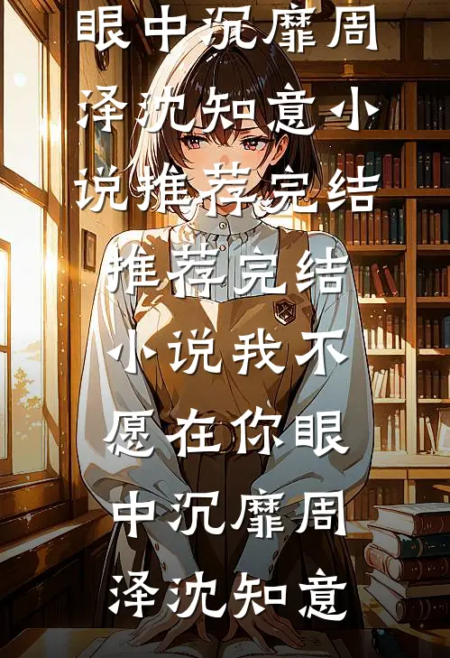 我不愿在你眼中沉靡周泽沈知意小说推荐完结_推荐完结小说我不愿在你眼中沉靡周泽沈知意
