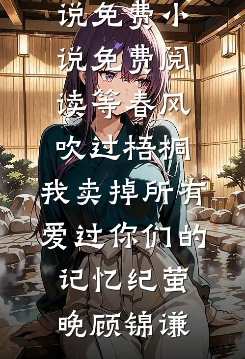 等春风吹过梧桐，我卖掉所有爱过你们的记忆(纪萤晚顾锦谦)全文免费小说_免费小说免费阅读等春风吹过梧桐，我卖掉所有爱过你们的记忆(纪萤晚顾锦谦)