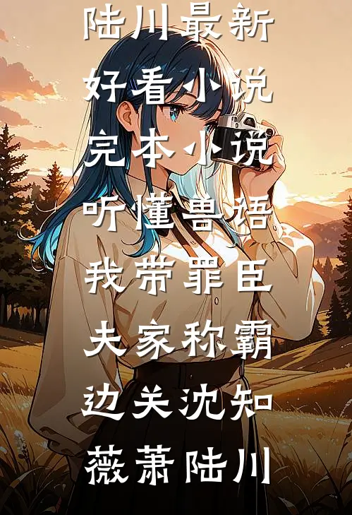 听懂兽语，我带罪臣夫家称霸边关沈知薇萧陆川最新好看小说_完本小说听懂兽语，我带罪臣夫家称霸边关沈知薇萧陆川
