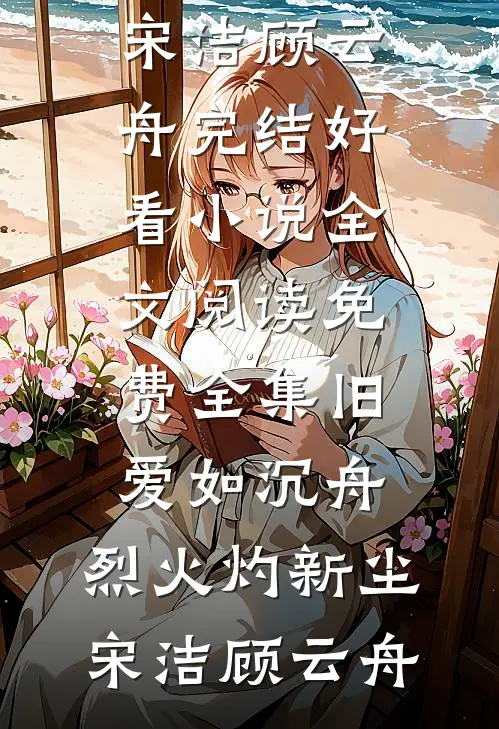 旧爱如沉舟，烈火灼新尘宋洁顾云舟完结好看小说_全文阅读免费全集旧爱如沉舟，烈火灼新尘宋洁顾云舟