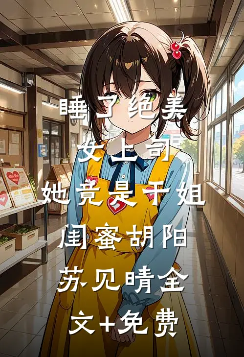睡了绝美女上司，她竟是干姐闺蜜胡阳苏见晴全文+免费