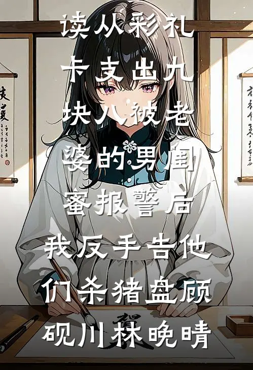 从彩礼卡支出九块八被老婆的男闺蜜报警后，我反手告他们杀猪盘(顾砚川林晚晴)完结小说大全_完整版免费阅读从彩礼卡支出九块八被老婆的男闺蜜报警后，我反手告他们杀猪盘(顾砚川林晚晴)