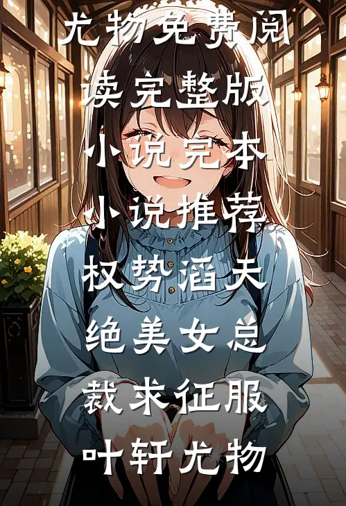 权势滔天，绝美女总裁求征服叶轩尤物免费阅读完整版小说_完本小说推荐权势滔天，绝美女总裁求征服叶轩尤物