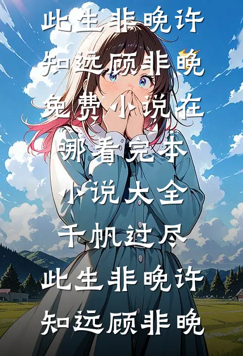 千帆过尽，此生非晚许知远顾非晚免费小说在哪看_完本小说大全千帆过尽，此生非晚许知远顾非晚