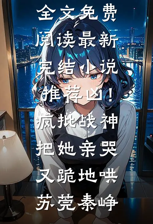 凶！疯批战神把她亲哭，又跪地哄苏莞秦峥完整版小说全文免费阅读_最新完结小说推荐凶！疯批战神把她亲哭，又跪地哄(苏莞秦峥)