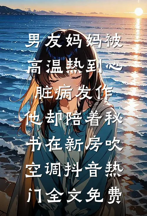 男友妈妈被高温热到心脏病发作，他却陪着秘书在新房吹空调抖音热门全文免费